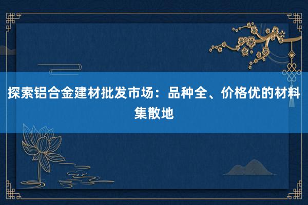 探索铝合金建材批发市场：品种全、价格优的材料集散地